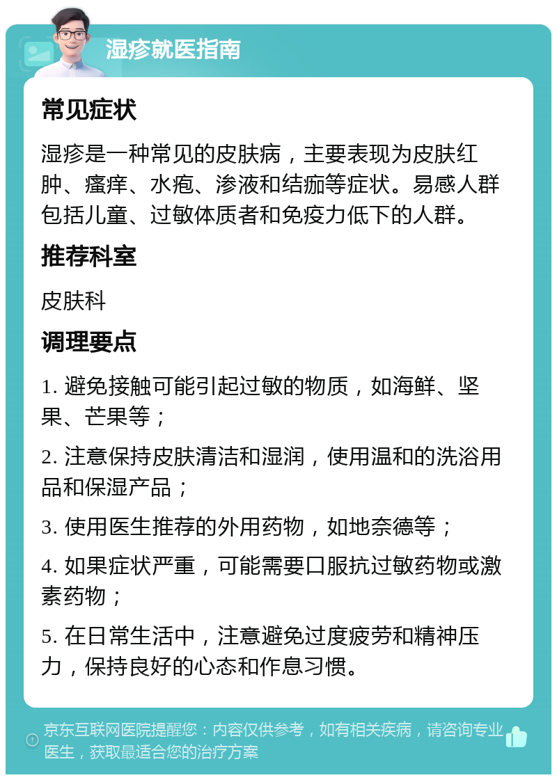 湿疹就医指南 常见症状 湿疹是一种常见的皮肤病，主要表现为皮肤红肿、瘙痒、水疱、渗液和结痂等症状。易感人群包括儿童、过敏体质者和免疫力低下的人群。 推荐科室 皮肤科 调理要点 1. 避免接触可能引起过敏的物质，如海鲜、坚果、芒果等； 2. 注意保持皮肤清洁和湿润，使用温和的洗浴用品和保湿产品； 3. 使用医生推荐的外用药物，如地奈德等； 4. 如果症状严重，可能需要口服抗过敏药物或激素药物； 5. 在日常生活中，注意避免过度疲劳和精神压力，保持良好的心态和作息习惯。