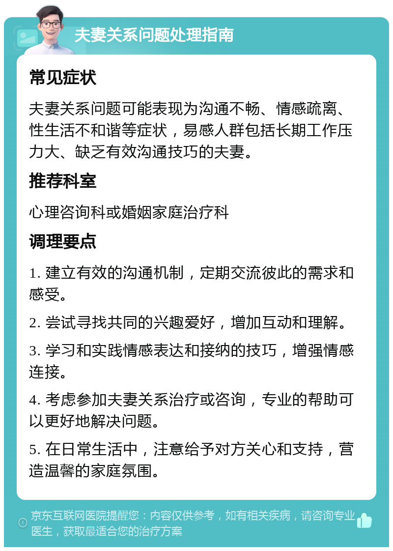 夫妻关系问题处理指南 常见症状 夫妻关系问题可能表现为沟通不畅、情感疏离、性生活不和谐等症状，易感人群包括长期工作压力大、缺乏有效沟通技巧的夫妻。 推荐科室 心理咨询科或婚姻家庭治疗科 调理要点 1. 建立有效的沟通机制，定期交流彼此的需求和感受。 2. 尝试寻找共同的兴趣爱好，增加互动和理解。 3. 学习和实践情感表达和接纳的技巧，增强情感连接。 4. 考虑参加夫妻关系治疗或咨询，专业的帮助可以更好地解决问题。 5. 在日常生活中，注意给予对方关心和支持，营造温馨的家庭氛围。