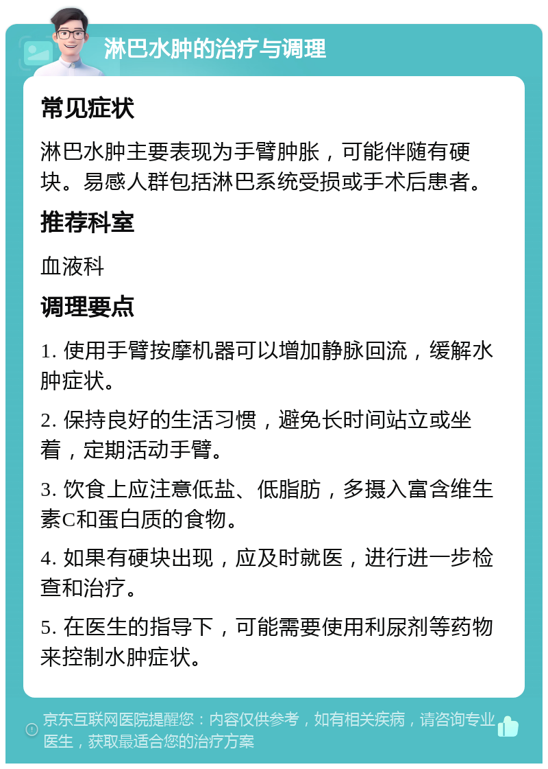 淋巴水肿的治疗与调理 常见症状 淋巴水肿主要表现为手臂肿胀，可能伴随有硬块。易感人群包括淋巴系统受损或手术后患者。 推荐科室 血液科 调理要点 1. 使用手臂按摩机器可以增加静脉回流，缓解水肿症状。 2. 保持良好的生活习惯，避免长时间站立或坐着，定期活动手臂。 3. 饮食上应注意低盐、低脂肪，多摄入富含维生素C和蛋白质的食物。 4. 如果有硬块出现，应及时就医，进行进一步检查和治疗。 5. 在医生的指导下，可能需要使用利尿剂等药物来控制水肿症状。