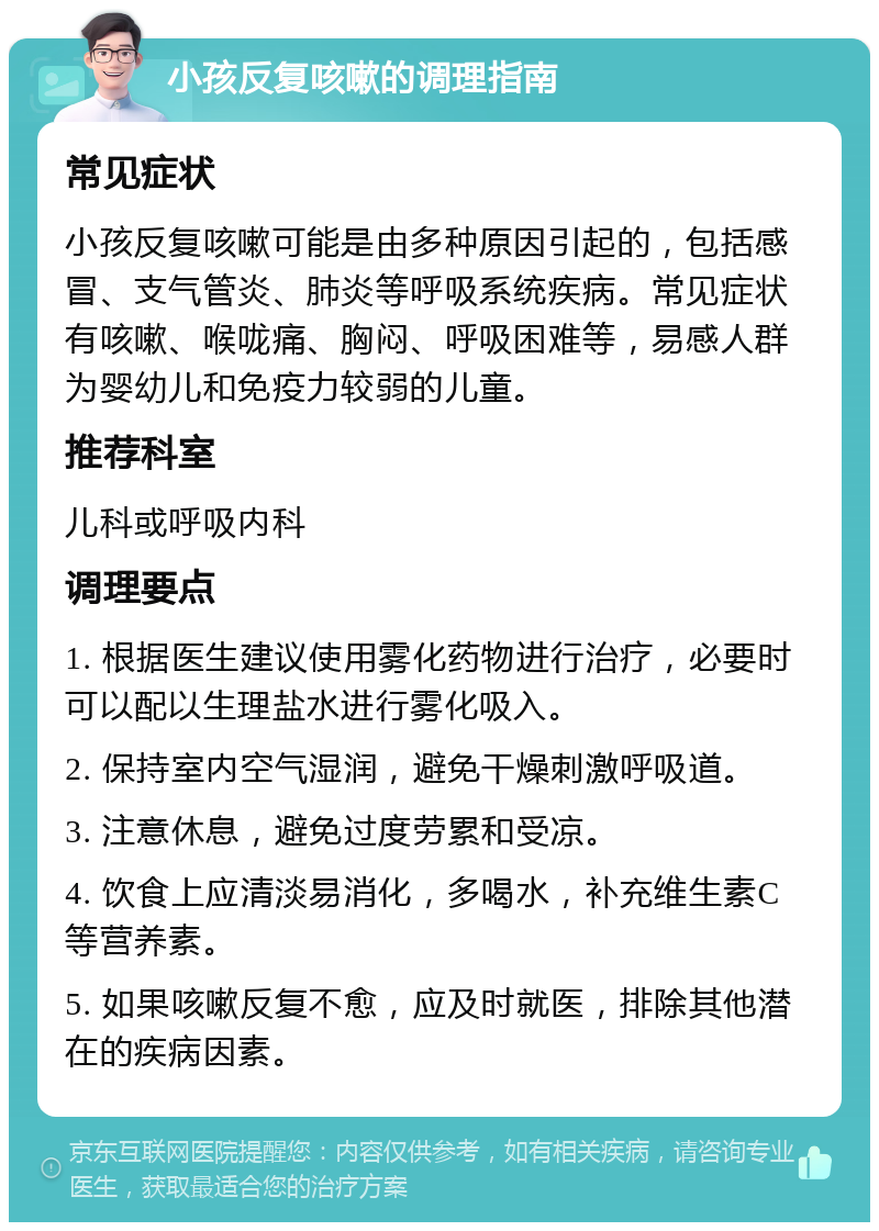 小孩反复咳嗽的调理指南 常见症状 小孩反复咳嗽可能是由多种原因引起的，包括感冒、支气管炎、肺炎等呼吸系统疾病。常见症状有咳嗽、喉咙痛、胸闷、呼吸困难等，易感人群为婴幼儿和免疫力较弱的儿童。 推荐科室 儿科或呼吸内科 调理要点 1. 根据医生建议使用雾化药物进行治疗，必要时可以配以生理盐水进行雾化吸入。 2. 保持室内空气湿润，避免干燥刺激呼吸道。 3. 注意休息，避免过度劳累和受凉。 4. 饮食上应清淡易消化，多喝水，补充维生素C等营养素。 5. 如果咳嗽反复不愈，应及时就医，排除其他潜在的疾病因素。