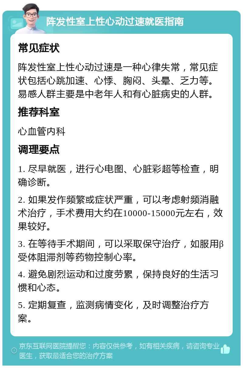 阵发性室上性心动过速就医指南 常见症状 阵发性室上性心动过速是一种心律失常，常见症状包括心跳加速、心悸、胸闷、头晕、乏力等。易感人群主要是中老年人和有心脏病史的人群。 推荐科室 心血管内科 调理要点 1. 尽早就医，进行心电图、心脏彩超等检查，明确诊断。 2. 如果发作频繁或症状严重，可以考虑射频消融术治疗，手术费用大约在10000-15000元左右，效果较好。 3. 在等待手术期间，可以采取保守治疗，如服用β受体阻滞剂等药物控制心率。 4. 避免剧烈运动和过度劳累，保持良好的生活习惯和心态。 5. 定期复查，监测病情变化，及时调整治疗方案。