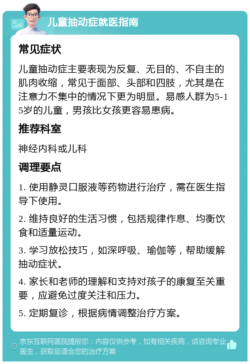 儿童抽动症就医指南 常见症状 儿童抽动症主要表现为反复、无目的、不自主的肌肉收缩，常见于面部、头部和四肢，尤其是在注意力不集中的情况下更为明显。易感人群为5-15岁的儿童，男孩比女孩更容易患病。 推荐科室 神经内科或儿科 调理要点 1. 使用静灵口服液等药物进行治疗，需在医生指导下使用。 2. 维持良好的生活习惯，包括规律作息、均衡饮食和适量运动。 3. 学习放松技巧，如深呼吸、瑜伽等，帮助缓解抽动症状。 4. 家长和老师的理解和支持对孩子的康复至关重要，应避免过度关注和压力。 5. 定期复诊，根据病情调整治疗方案。