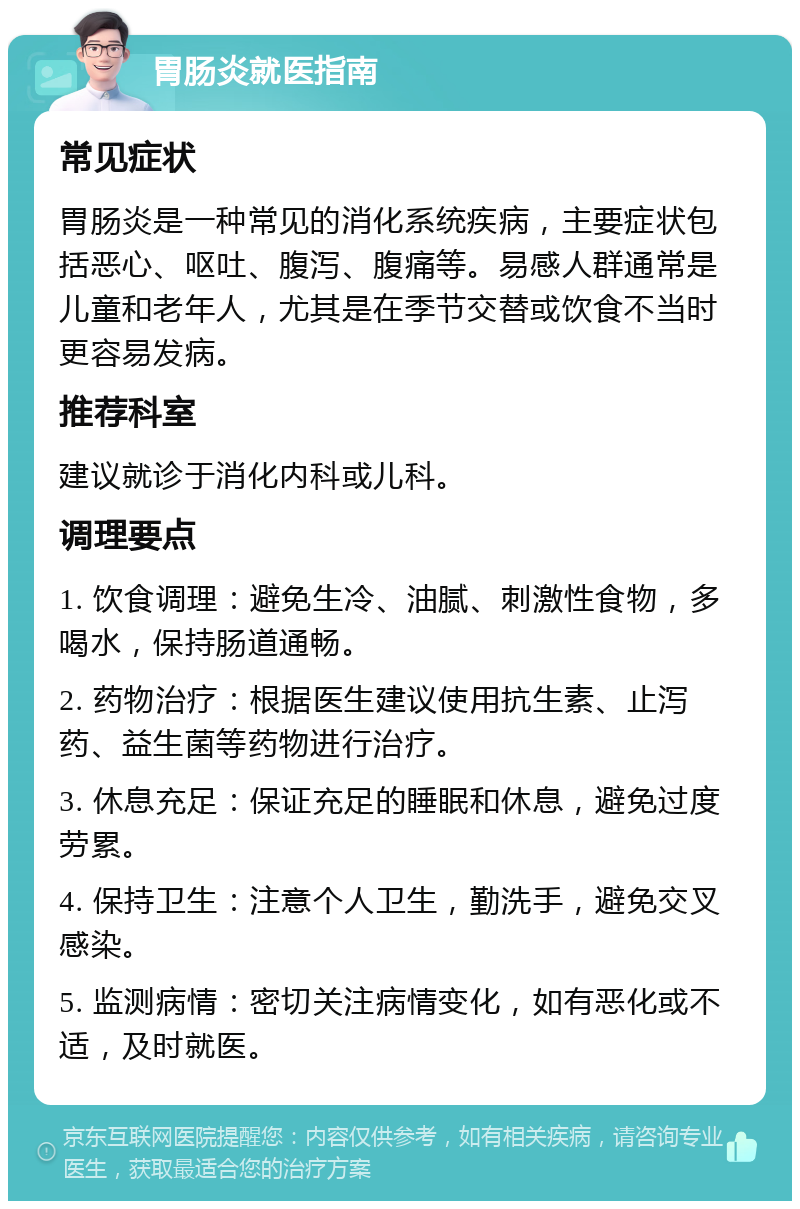 胃肠炎就医指南 常见症状 胃肠炎是一种常见的消化系统疾病，主要症状包括恶心、呕吐、腹泻、腹痛等。易感人群通常是儿童和老年人，尤其是在季节交替或饮食不当时更容易发病。 推荐科室 建议就诊于消化内科或儿科。 调理要点 1. 饮食调理：避免生冷、油腻、刺激性食物，多喝水，保持肠道通畅。 2. 药物治疗：根据医生建议使用抗生素、止泻药、益生菌等药物进行治疗。 3. 休息充足：保证充足的睡眠和休息，避免过度劳累。 4. 保持卫生：注意个人卫生，勤洗手，避免交叉感染。 5. 监测病情：密切关注病情变化，如有恶化或不适，及时就医。