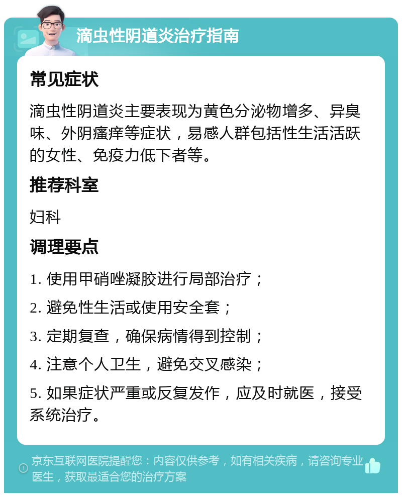 滴虫性阴道炎治疗指南 常见症状 滴虫性阴道炎主要表现为黄色分泌物增多、异臭味、外阴瘙痒等症状，易感人群包括性生活活跃的女性、免疫力低下者等。 推荐科室 妇科 调理要点 1. 使用甲硝唑凝胶进行局部治疗； 2. 避免性生活或使用安全套； 3. 定期复查，确保病情得到控制； 4. 注意个人卫生，避免交叉感染； 5. 如果症状严重或反复发作，应及时就医，接受系统治疗。