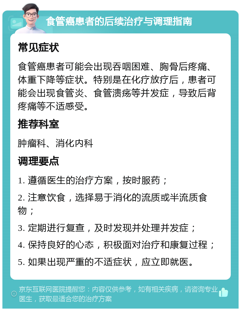 食管癌患者的后续治疗与调理指南 常见症状 食管癌患者可能会出现吞咽困难、胸骨后疼痛、体重下降等症状。特别是在化疗放疗后，患者可能会出现食管炎、食管溃疡等并发症，导致后背疼痛等不适感受。 推荐科室 肿瘤科、消化内科 调理要点 1. 遵循医生的治疗方案，按时服药； 2. 注意饮食，选择易于消化的流质或半流质食物； 3. 定期进行复查，及时发现并处理并发症； 4. 保持良好的心态，积极面对治疗和康复过程； 5. 如果出现严重的不适症状，应立即就医。