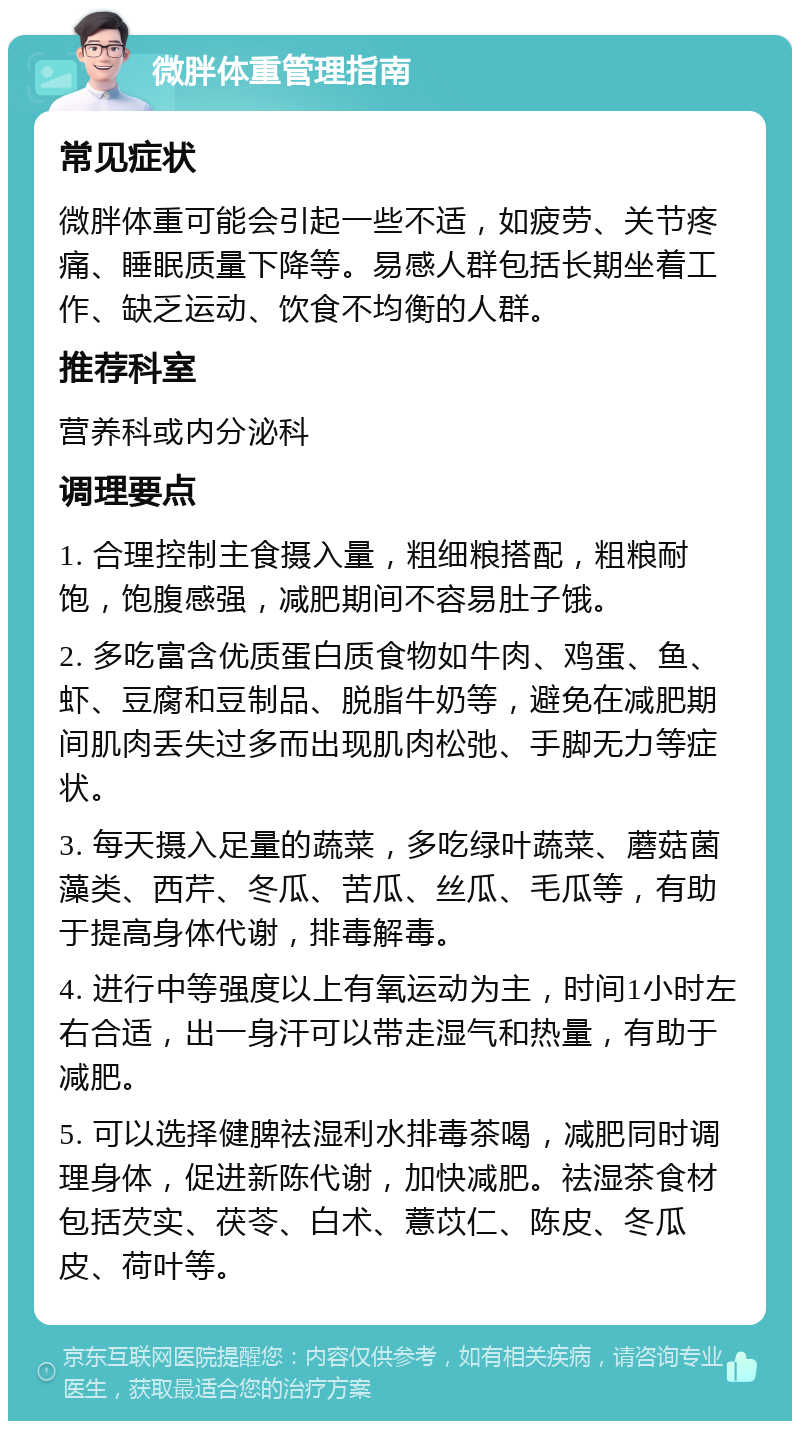 微胖体重管理指南 常见症状 微胖体重可能会引起一些不适，如疲劳、关节疼痛、睡眠质量下降等。易感人群包括长期坐着工作、缺乏运动、饮食不均衡的人群。 推荐科室 营养科或内分泌科 调理要点 1. 合理控制主食摄入量，粗细粮搭配，粗粮耐饱，饱腹感强，减肥期间不容易肚子饿。 2. 多吃富含优质蛋白质食物如牛肉、鸡蛋、鱼、虾、豆腐和豆制品、脱脂牛奶等，避免在减肥期间肌肉丢失过多而出现肌肉松弛、手脚无力等症状。 3. 每天摄入足量的蔬菜，多吃绿叶蔬菜、蘑菇菌藻类、西芹、冬瓜、苦瓜、丝瓜、毛瓜等，有助于提高身体代谢，排毒解毒。 4. 进行中等强度以上有氧运动为主，时间1小时左右合适，出一身汗可以带走湿气和热量，有助于减肥。 5. 可以选择健脾祛湿利水排毒茶喝，减肥同时调理身体，促进新陈代谢，加快减肥。祛湿茶食材包括芡实、茯苓、白术、薏苡仁、陈皮、冬瓜皮、荷叶等。