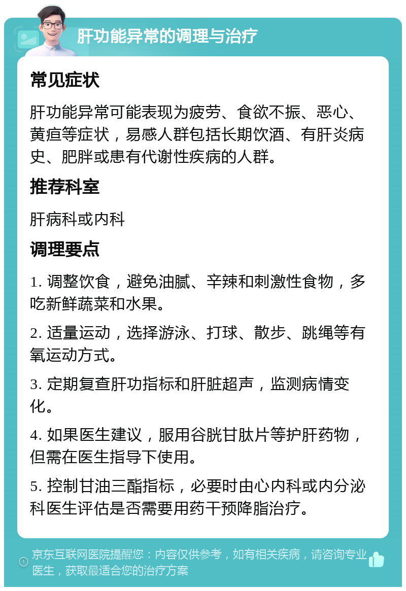 肝功能异常的调理与治疗 常见症状 肝功能异常可能表现为疲劳、食欲不振、恶心、黄疸等症状，易感人群包括长期饮酒、有肝炎病史、肥胖或患有代谢性疾病的人群。 推荐科室 肝病科或内科 调理要点 1. 调整饮食，避免油腻、辛辣和刺激性食物，多吃新鲜蔬菜和水果。 2. 适量运动，选择游泳、打球、散步、跳绳等有氧运动方式。 3. 定期复查肝功指标和肝脏超声，监测病情变化。 4. 如果医生建议，服用谷胱甘肽片等护肝药物，但需在医生指导下使用。 5. 控制甘油三酯指标，必要时由心内科或内分泌科医生评估是否需要用药干预降脂治疗。