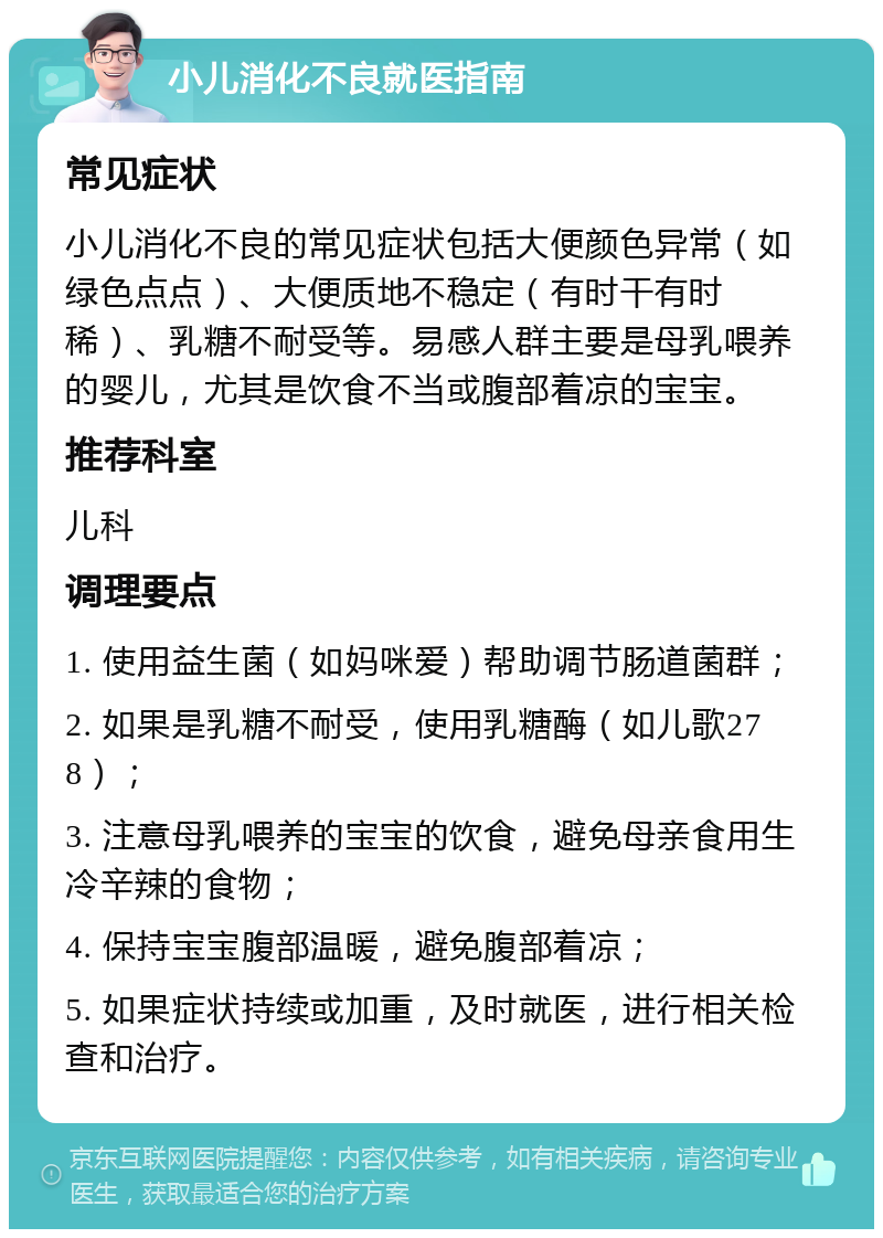 小儿消化不良就医指南 常见症状 小儿消化不良的常见症状包括大便颜色异常（如绿色点点）、大便质地不稳定（有时干有时稀）、乳糖不耐受等。易感人群主要是母乳喂养的婴儿，尤其是饮食不当或腹部着凉的宝宝。 推荐科室 儿科 调理要点 1. 使用益生菌（如妈咪爱）帮助调节肠道菌群； 2. 如果是乳糖不耐受，使用乳糖酶（如儿歌278）； 3. 注意母乳喂养的宝宝的饮食，避免母亲食用生冷辛辣的食物； 4. 保持宝宝腹部温暖，避免腹部着凉； 5. 如果症状持续或加重，及时就医，进行相关检查和治疗。