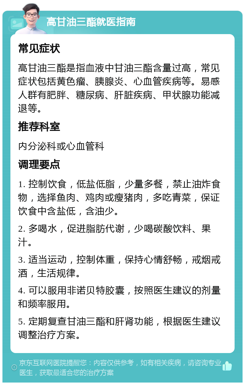 高甘油三酯就医指南 常见症状 高甘油三酯是指血液中甘油三酯含量过高，常见症状包括黄色瘤、胰腺炎、心血管疾病等。易感人群有肥胖、糖尿病、肝脏疾病、甲状腺功能减退等。 推荐科室 内分泌科或心血管科 调理要点 1. 控制饮食，低盐低脂，少量多餐，禁止油炸食物，选择鱼肉、鸡肉或瘦猪肉，多吃青菜，保证饮食中含盐低，含油少。 2. 多喝水，促进脂肪代谢，少喝碳酸饮料、果汁。 3. 适当运动，控制体重，保持心情舒畅，戒烟戒酒，生活规律。 4. 可以服用非诺贝特胶囊，按照医生建议的剂量和频率服用。 5. 定期复查甘油三酯和肝肾功能，根据医生建议调整治疗方案。