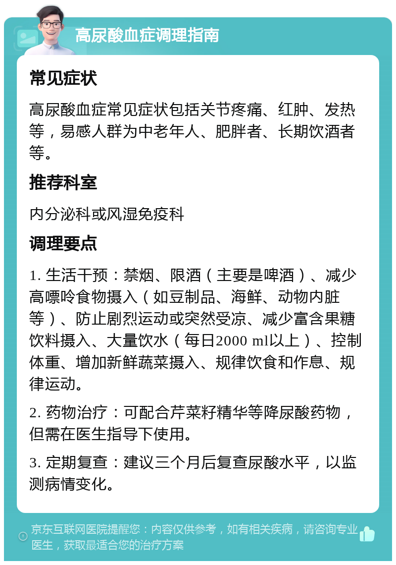 高尿酸血症调理指南 常见症状 高尿酸血症常见症状包括关节疼痛、红肿、发热等，易感人群为中老年人、肥胖者、长期饮酒者等。 推荐科室 内分泌科或风湿免疫科 调理要点 1. 生活干预：禁烟、限酒（主要是啤酒）、减少高嘌呤食物摄入（如豆制品、海鲜、动物内脏等）、防止剧烈运动或突然受凉、减少富含果糖饮料摄入、大量饮水（每日2000 ml以上）、控制体重、增加新鲜蔬菜摄入、规律饮食和作息、规律运动。 2. 药物治疗：可配合芹菜籽精华等降尿酸药物，但需在医生指导下使用。 3. 定期复查：建议三个月后复查尿酸水平，以监测病情变化。