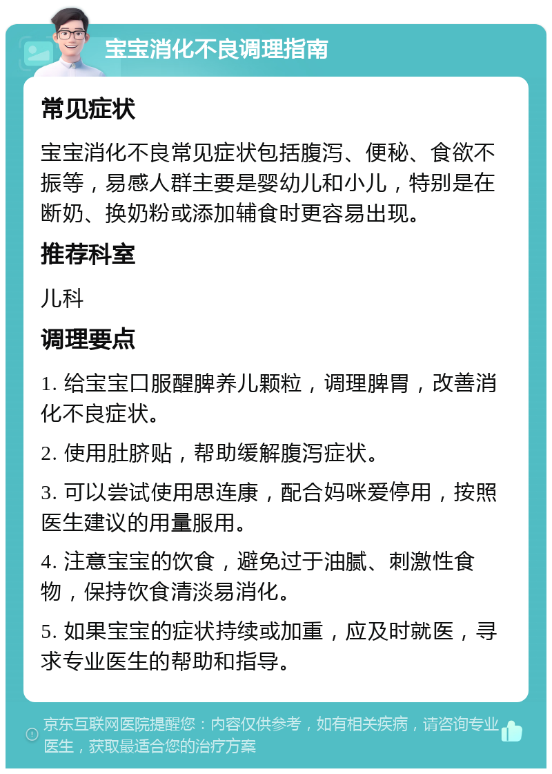 宝宝消化不良调理指南 常见症状 宝宝消化不良常见症状包括腹泻、便秘、食欲不振等，易感人群主要是婴幼儿和小儿，特别是在断奶、换奶粉或添加辅食时更容易出现。 推荐科室 儿科 调理要点 1. 给宝宝口服醒脾养儿颗粒，调理脾胃，改善消化不良症状。 2. 使用肚脐贴，帮助缓解腹泻症状。 3. 可以尝试使用思连康，配合妈咪爱停用，按照医生建议的用量服用。 4. 注意宝宝的饮食，避免过于油腻、刺激性食物，保持饮食清淡易消化。 5. 如果宝宝的症状持续或加重，应及时就医，寻求专业医生的帮助和指导。