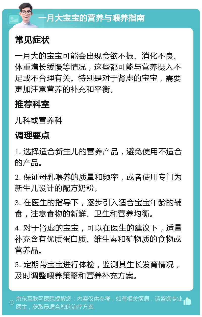 一月大宝宝的营养与喂养指南 常见症状 一月大的宝宝可能会出现食欲不振、消化不良、体重增长缓慢等情况，这些都可能与营养摄入不足或不合理有关。特别是对于肾虚的宝宝，需要更加注意营养的补充和平衡。 推荐科室 儿科或营养科 调理要点 1. 选择适合新生儿的营养产品，避免使用不适合的产品。 2. 保证母乳喂养的质量和频率，或者使用专门为新生儿设计的配方奶粉。 3. 在医生的指导下，逐步引入适合宝宝年龄的辅食，注意食物的新鲜、卫生和营养均衡。 4. 对于肾虚的宝宝，可以在医生的建议下，适量补充含有优质蛋白质、维生素和矿物质的食物或营养品。 5. 定期带宝宝进行体检，监测其生长发育情况，及时调整喂养策略和营养补充方案。