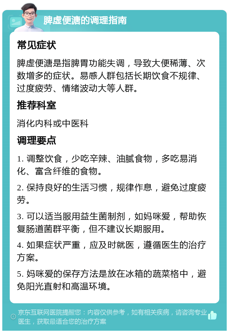 脾虚便溏的调理指南 常见症状 脾虚便溏是指脾胃功能失调，导致大便稀薄、次数增多的症状。易感人群包括长期饮食不规律、过度疲劳、情绪波动大等人群。 推荐科室 消化内科或中医科 调理要点 1. 调整饮食，少吃辛辣、油腻食物，多吃易消化、富含纤维的食物。 2. 保持良好的生活习惯，规律作息，避免过度疲劳。 3. 可以适当服用益生菌制剂，如妈咪爱，帮助恢复肠道菌群平衡，但不建议长期服用。 4. 如果症状严重，应及时就医，遵循医生的治疗方案。 5. 妈咪爱的保存方法是放在冰箱的蔬菜格中，避免阳光直射和高温环境。