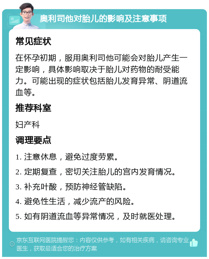 奥利司他对胎儿的影响及注意事项 常见症状 在怀孕初期，服用奥利司他可能会对胎儿产生一定影响，具体影响取决于胎儿对药物的耐受能力。可能出现的症状包括胎儿发育异常、阴道流血等。 推荐科室 妇产科 调理要点 1. 注意休息，避免过度劳累。 2. 定期复查，密切关注胎儿的宫内发育情况。 3. 补充叶酸，预防神经管缺陷。 4. 避免性生活，减少流产的风险。 5. 如有阴道流血等异常情况，及时就医处理。