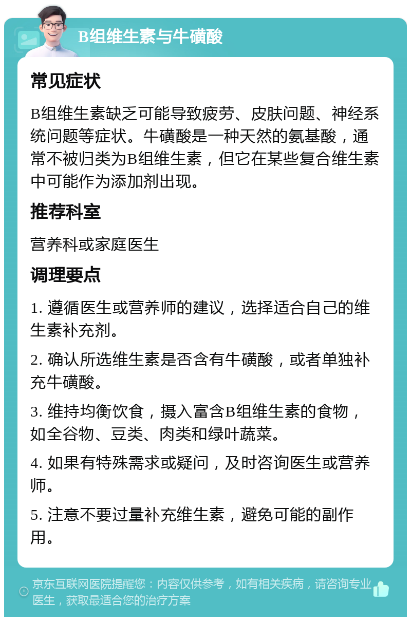 B组维生素与牛磺酸 常见症状 B组维生素缺乏可能导致疲劳、皮肤问题、神经系统问题等症状。牛磺酸是一种天然的氨基酸，通常不被归类为B组维生素，但它在某些复合维生素中可能作为添加剂出现。 推荐科室 营养科或家庭医生 调理要点 1. 遵循医生或营养师的建议，选择适合自己的维生素补充剂。 2. 确认所选维生素是否含有牛磺酸，或者单独补充牛磺酸。 3. 维持均衡饮食，摄入富含B组维生素的食物，如全谷物、豆类、肉类和绿叶蔬菜。 4. 如果有特殊需求或疑问，及时咨询医生或营养师。 5. 注意不要过量补充维生素，避免可能的副作用。