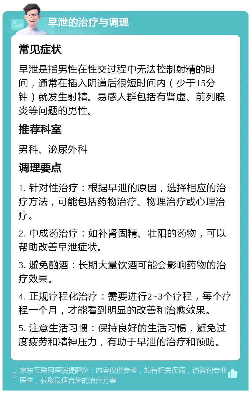 早泄的治疗与调理 常见症状 早泄是指男性在性交过程中无法控制射精的时间，通常在插入阴道后很短时间内（少于15分钟）就发生射精。易感人群包括有肾虚、前列腺炎等问题的男性。 推荐科室 男科、泌尿外科 调理要点 1. 针对性治疗：根据早泄的原因，选择相应的治疗方法，可能包括药物治疗、物理治疗或心理治疗。 2. 中成药治疗：如补肾固精、壮阳的药物，可以帮助改善早泄症状。 3. 避免酗酒：长期大量饮酒可能会影响药物的治疗效果。 4. 正规疗程化治疗：需要进行2~3个疗程，每个疗程一个月，才能看到明显的改善和治愈效果。 5. 注意生活习惯：保持良好的生活习惯，避免过度疲劳和精神压力，有助于早泄的治疗和预防。