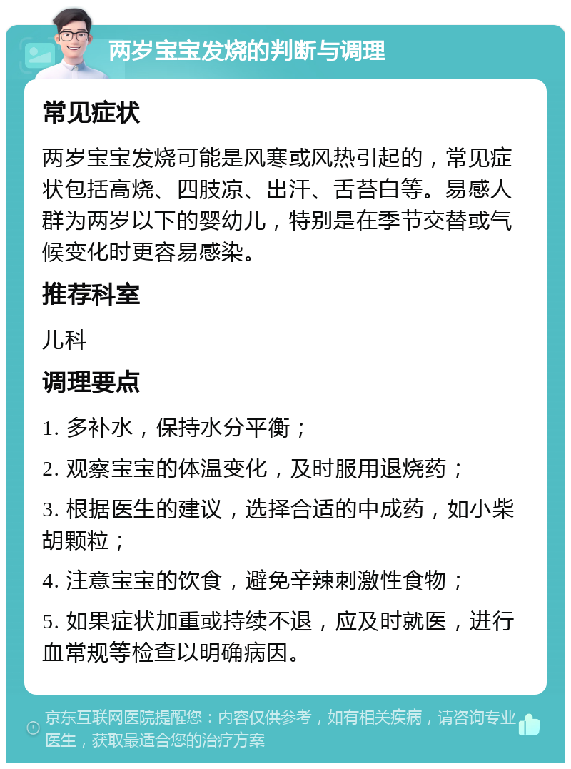 两岁宝宝发烧的判断与调理 常见症状 两岁宝宝发烧可能是风寒或风热引起的，常见症状包括高烧、四肢凉、出汗、舌苔白等。易感人群为两岁以下的婴幼儿，特别是在季节交替或气候变化时更容易感染。 推荐科室 儿科 调理要点 1. 多补水，保持水分平衡； 2. 观察宝宝的体温变化，及时服用退烧药； 3. 根据医生的建议，选择合适的中成药，如小柴胡颗粒； 4. 注意宝宝的饮食，避免辛辣刺激性食物； 5. 如果症状加重或持续不退，应及时就医，进行血常规等检查以明确病因。