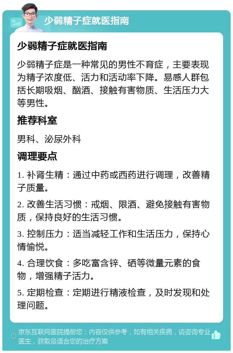 少弱精子症就医指南 少弱精子症就医指南 少弱精子症是一种常见的男性不育症，主要表现为精子浓度低、活力和活动率下降。易感人群包括长期吸烟、酗酒、接触有害物质、生活压力大等男性。 推荐科室 男科、泌尿外科 调理要点 1. 补肾生精：通过中药或西药进行调理，改善精子质量。 2. 改善生活习惯：戒烟、限酒、避免接触有害物质，保持良好的生活习惯。 3. 控制压力：适当减轻工作和生活压力，保持心情愉悦。 4. 合理饮食：多吃富含锌、硒等微量元素的食物，增强精子活力。 5. 定期检查：定期进行精液检查，及时发现和处理问题。