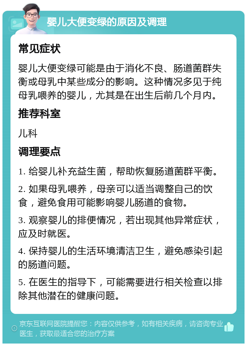 婴儿大便变绿的原因及调理 常见症状 婴儿大便变绿可能是由于消化不良、肠道菌群失衡或母乳中某些成分的影响。这种情况多见于纯母乳喂养的婴儿，尤其是在出生后前几个月内。 推荐科室 儿科 调理要点 1. 给婴儿补充益生菌，帮助恢复肠道菌群平衡。 2. 如果母乳喂养，母亲可以适当调整自己的饮食，避免食用可能影响婴儿肠道的食物。 3. 观察婴儿的排便情况，若出现其他异常症状，应及时就医。 4. 保持婴儿的生活环境清洁卫生，避免感染引起的肠道问题。 5. 在医生的指导下，可能需要进行相关检查以排除其他潜在的健康问题。