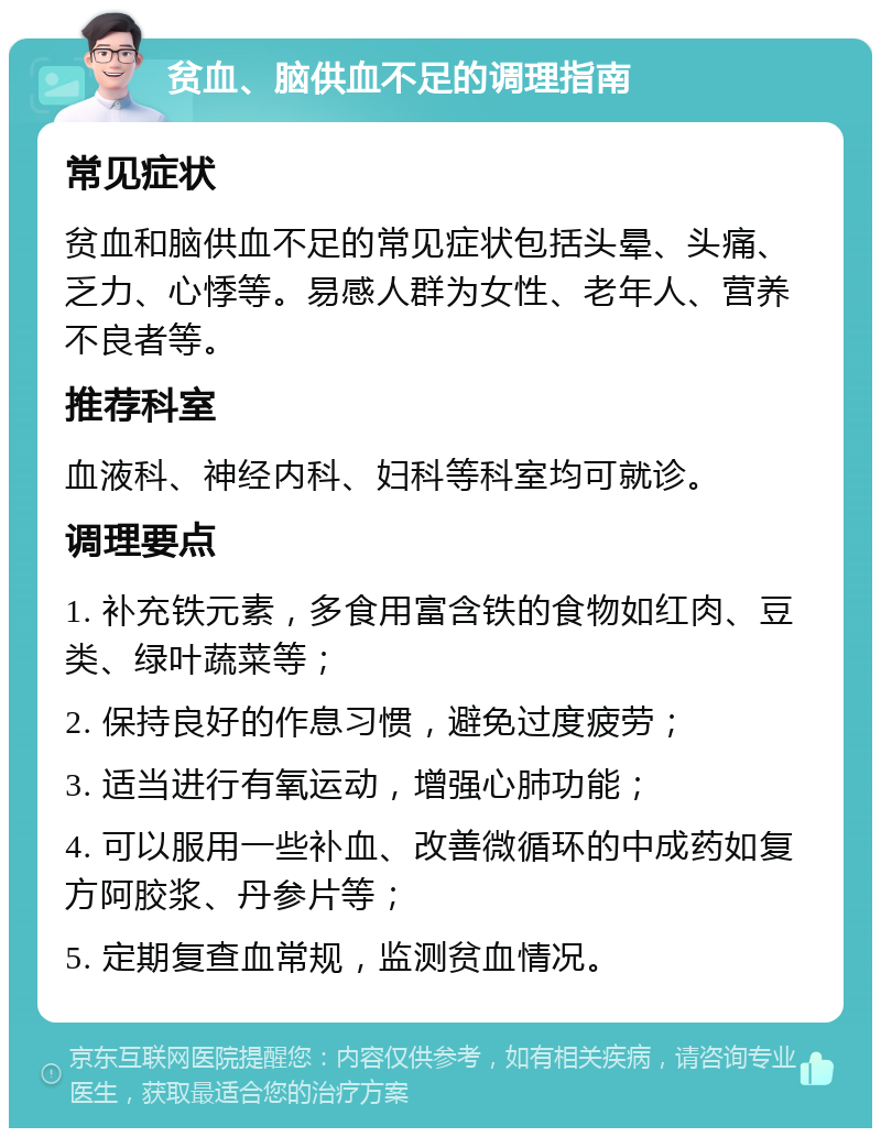 贫血、脑供血不足的调理指南 常见症状 贫血和脑供血不足的常见症状包括头晕、头痛、乏力、心悸等。易感人群为女性、老年人、营养不良者等。 推荐科室 血液科、神经内科、妇科等科室均可就诊。 调理要点 1. 补充铁元素，多食用富含铁的食物如红肉、豆类、绿叶蔬菜等； 2. 保持良好的作息习惯，避免过度疲劳； 3. 适当进行有氧运动，增强心肺功能； 4. 可以服用一些补血、改善微循环的中成药如复方阿胶浆、丹参片等； 5. 定期复查血常规，监测贫血情况。