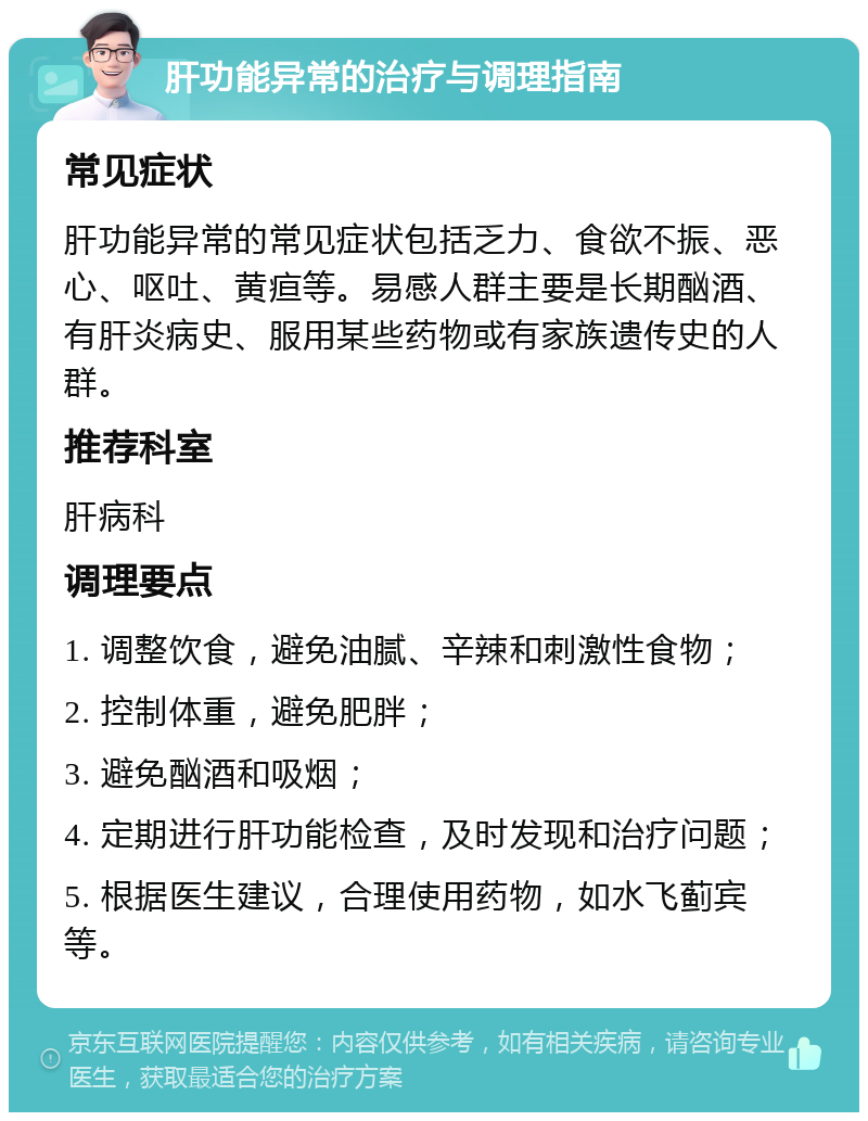 肝功能异常的治疗与调理指南 常见症状 肝功能异常的常见症状包括乏力、食欲不振、恶心、呕吐、黄疸等。易感人群主要是长期酗酒、有肝炎病史、服用某些药物或有家族遗传史的人群。 推荐科室 肝病科 调理要点 1. 调整饮食，避免油腻、辛辣和刺激性食物； 2. 控制体重，避免肥胖； 3. 避免酗酒和吸烟； 4. 定期进行肝功能检查，及时发现和治疗问题； 5. 根据医生建议，合理使用药物，如水飞蓟宾等。