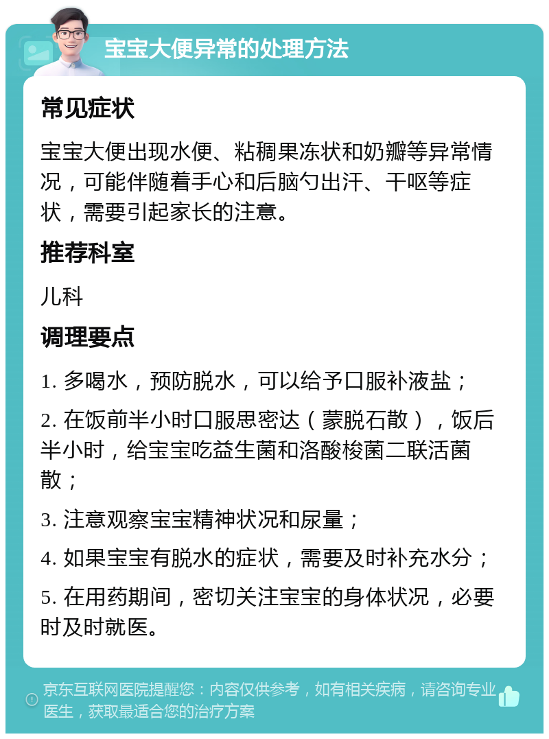 宝宝大便异常的处理方法 常见症状 宝宝大便出现水便、粘稠果冻状和奶瓣等异常情况，可能伴随着手心和后脑勺出汗、干呕等症状，需要引起家长的注意。 推荐科室 儿科 调理要点 1. 多喝水，预防脱水，可以给予口服补液盐； 2. 在饭前半小时口服思密达（蒙脱石散），饭后半小时，给宝宝吃益生菌和洛酸梭菌二联活菌散； 3. 注意观察宝宝精神状况和尿量； 4. 如果宝宝有脱水的症状，需要及时补充水分； 5. 在用药期间，密切关注宝宝的身体状况，必要时及时就医。