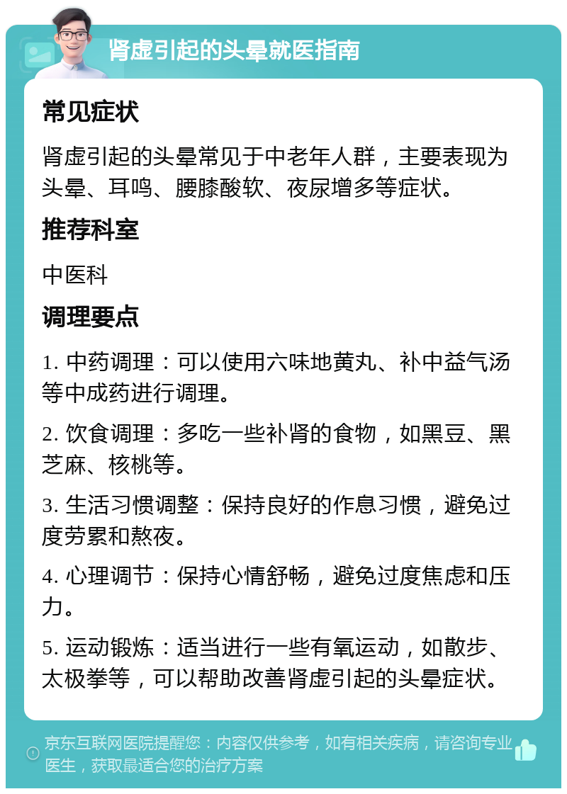 肾虚引起的头晕就医指南 常见症状 肾虚引起的头晕常见于中老年人群，主要表现为头晕、耳鸣、腰膝酸软、夜尿增多等症状。 推荐科室 中医科 调理要点 1. 中药调理：可以使用六味地黄丸、补中益气汤等中成药进行调理。 2. 饮食调理：多吃一些补肾的食物，如黑豆、黑芝麻、核桃等。 3. 生活习惯调整：保持良好的作息习惯，避免过度劳累和熬夜。 4. 心理调节：保持心情舒畅，避免过度焦虑和压力。 5. 运动锻炼：适当进行一些有氧运动，如散步、太极拳等，可以帮助改善肾虚引起的头晕症状。