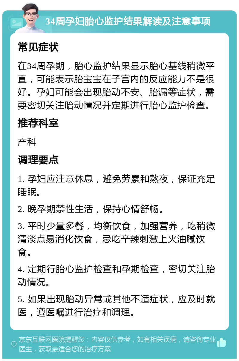 34周孕妇胎心监护结果解读及注意事项 常见症状 在34周孕期，胎心监护结果显示胎心基线稍微平直，可能表示胎宝宝在子宫内的反应能力不是很好。孕妇可能会出现胎动不安、胎漏等症状，需要密切关注胎动情况并定期进行胎心监护检查。 推荐科室 产科 调理要点 1. 孕妇应注意休息，避免劳累和熬夜，保证充足睡眠。 2. 晚孕期禁性生活，保持心情舒畅。 3. 平时少量多餐，均衡饮食，加强营养，吃稍微清淡点易消化饮食，忌吃辛辣刺激上火油腻饮食。 4. 定期行胎心监护检查和孕期检查，密切关注胎动情况。 5. 如果出现胎动异常或其他不适症状，应及时就医，遵医嘱进行治疗和调理。