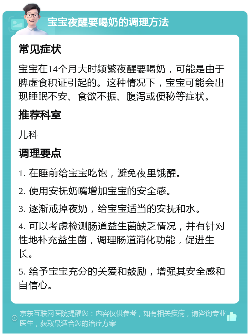 宝宝夜醒要喝奶的调理方法 常见症状 宝宝在14个月大时频繁夜醒要喝奶，可能是由于脾虚食积证引起的。这种情况下，宝宝可能会出现睡眠不安、食欲不振、腹泻或便秘等症状。 推荐科室 儿科 调理要点 1. 在睡前给宝宝吃饱，避免夜里饿醒。 2. 使用安抚奶嘴增加宝宝的安全感。 3. 逐渐戒掉夜奶，给宝宝适当的安抚和水。 4. 可以考虑检测肠道益生菌缺乏情况，并有针对性地补充益生菌，调理肠道消化功能，促进生长。 5. 给予宝宝充分的关爱和鼓励，增强其安全感和自信心。