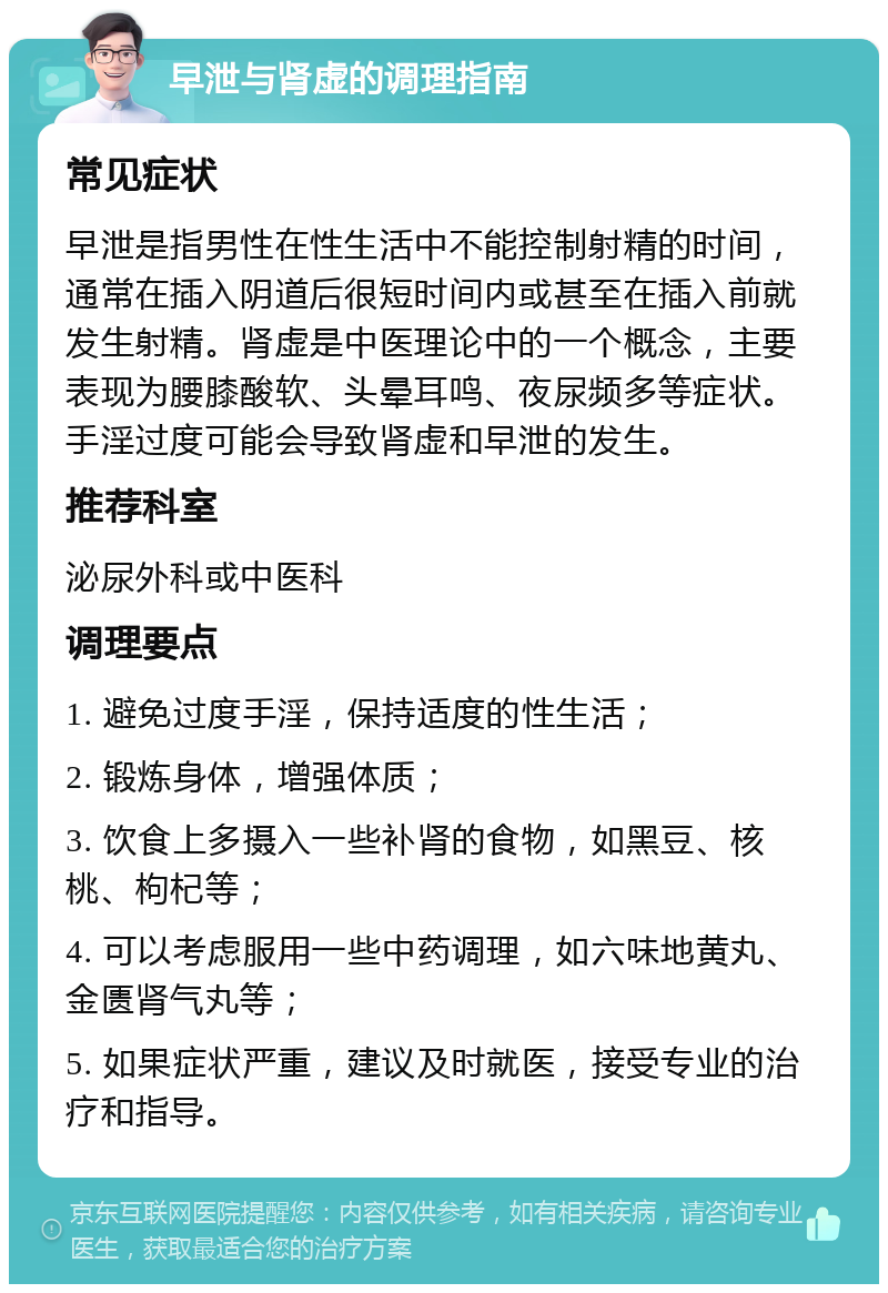 早泄与肾虚的调理指南 常见症状 早泄是指男性在性生活中不能控制射精的时间，通常在插入阴道后很短时间内或甚至在插入前就发生射精。肾虚是中医理论中的一个概念，主要表现为腰膝酸软、头晕耳鸣、夜尿频多等症状。手淫过度可能会导致肾虚和早泄的发生。 推荐科室 泌尿外科或中医科 调理要点 1. 避免过度手淫，保持适度的性生活； 2. 锻炼身体，增强体质； 3. 饮食上多摄入一些补肾的食物，如黑豆、核桃、枸杞等； 4. 可以考虑服用一些中药调理，如六味地黄丸、金匮肾气丸等； 5. 如果症状严重，建议及时就医，接受专业的治疗和指导。