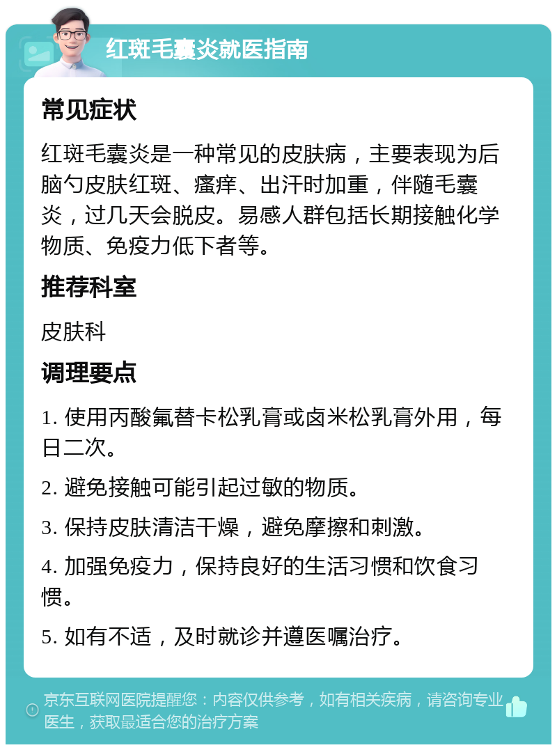 红斑毛囊炎就医指南 常见症状 红斑毛囊炎是一种常见的皮肤病，主要表现为后脑勺皮肤红斑、瘙痒、出汗时加重，伴随毛囊炎，过几天会脱皮。易感人群包括长期接触化学物质、免疫力低下者等。 推荐科室 皮肤科 调理要点 1. 使用丙酸氟替卡松乳膏或卤米松乳膏外用，每日二次。 2. 避免接触可能引起过敏的物质。 3. 保持皮肤清洁干燥，避免摩擦和刺激。 4. 加强免疫力，保持良好的生活习惯和饮食习惯。 5. 如有不适，及时就诊并遵医嘱治疗。