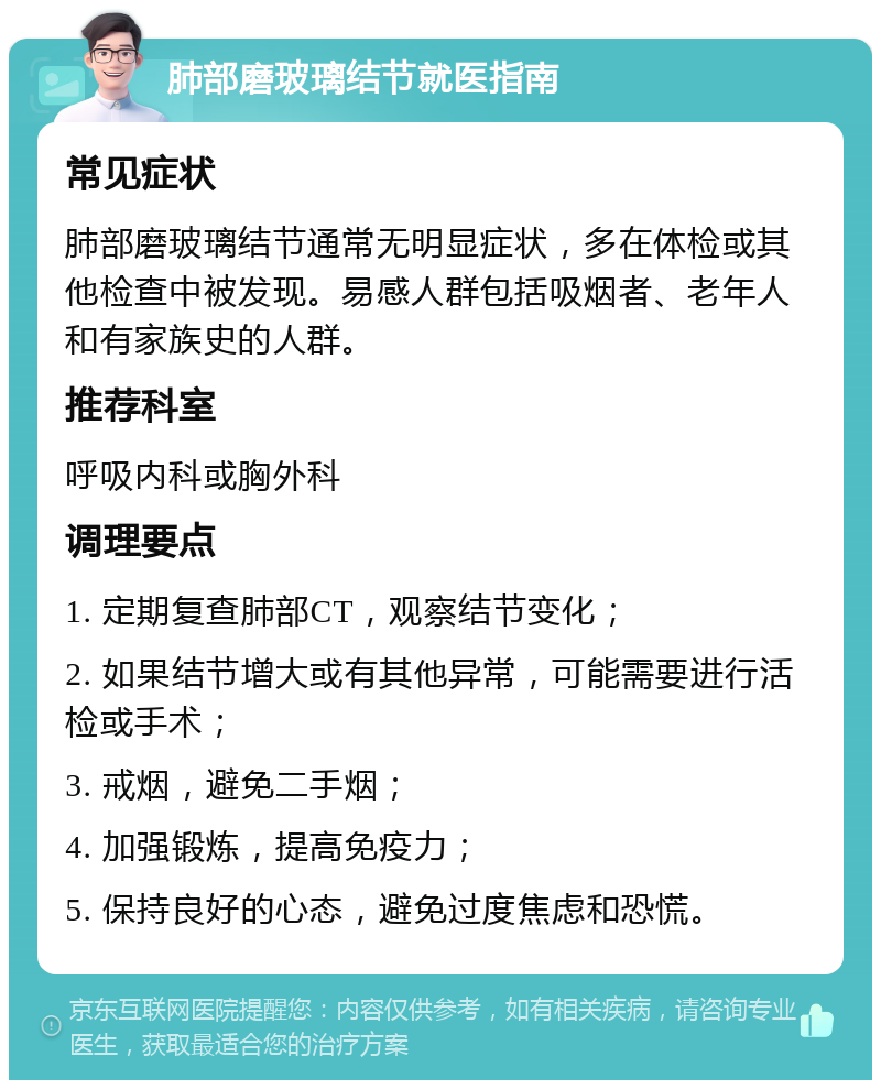 肺部磨玻璃结节就医指南 常见症状 肺部磨玻璃结节通常无明显症状，多在体检或其他检查中被发现。易感人群包括吸烟者、老年人和有家族史的人群。 推荐科室 呼吸内科或胸外科 调理要点 1. 定期复查肺部CT，观察结节变化； 2. 如果结节增大或有其他异常，可能需要进行活检或手术； 3. 戒烟，避免二手烟； 4. 加强锻炼，提高免疫力； 5. 保持良好的心态，避免过度焦虑和恐慌。