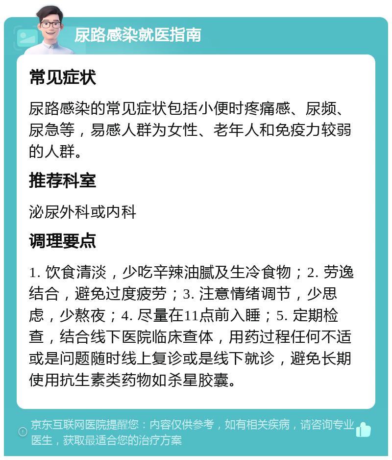 尿路感染就医指南 常见症状 尿路感染的常见症状包括小便时疼痛感、尿频、尿急等，易感人群为女性、老年人和免疫力较弱的人群。 推荐科室 泌尿外科或内科 调理要点 1. 饮食清淡，少吃辛辣油腻及生冷食物；2. 劳逸结合，避免过度疲劳；3. 注意情绪调节，少思虑，少熬夜；4. 尽量在11点前入睡；5. 定期检查，结合线下医院临床查体，用药过程任何不适或是问题随时线上复诊或是线下就诊，避免长期使用抗生素类药物如杀星胶囊。