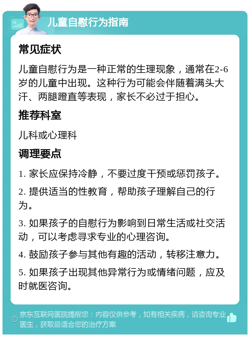 儿童自慰行为指南 常见症状 儿童自慰行为是一种正常的生理现象，通常在2-6岁的儿童中出现。这种行为可能会伴随着满头大汗、两腿蹬直等表现，家长不必过于担心。 推荐科室 儿科或心理科 调理要点 1. 家长应保持冷静，不要过度干预或惩罚孩子。 2. 提供适当的性教育，帮助孩子理解自己的行为。 3. 如果孩子的自慰行为影响到日常生活或社交活动，可以考虑寻求专业的心理咨询。 4. 鼓励孩子参与其他有趣的活动，转移注意力。 5. 如果孩子出现其他异常行为或情绪问题，应及时就医咨询。