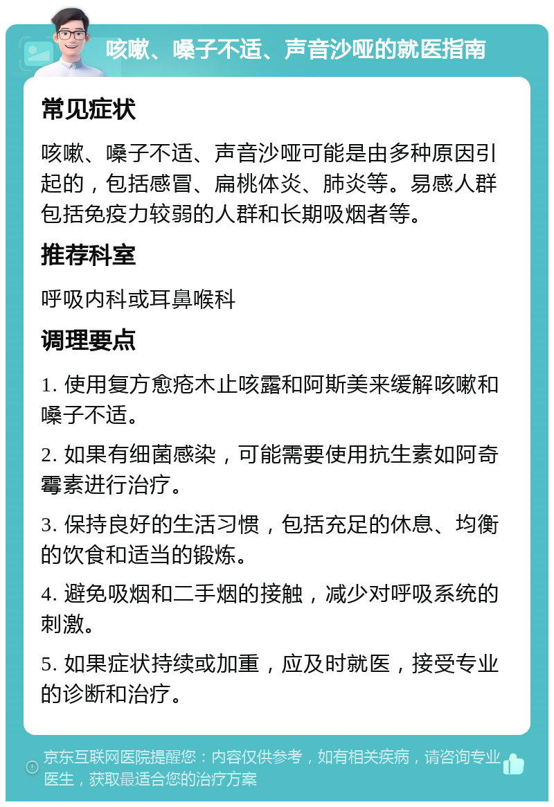 咳嗽、嗓子不适、声音沙哑的就医指南 常见症状 咳嗽、嗓子不适、声音沙哑可能是由多种原因引起的，包括感冒、扁桃体炎、肺炎等。易感人群包括免疫力较弱的人群和长期吸烟者等。 推荐科室 呼吸内科或耳鼻喉科 调理要点 1. 使用复方愈疮木止咳露和阿斯美来缓解咳嗽和嗓子不适。 2. 如果有细菌感染，可能需要使用抗生素如阿奇霉素进行治疗。 3. 保持良好的生活习惯，包括充足的休息、均衡的饮食和适当的锻炼。 4. 避免吸烟和二手烟的接触，减少对呼吸系统的刺激。 5. 如果症状持续或加重，应及时就医，接受专业的诊断和治疗。