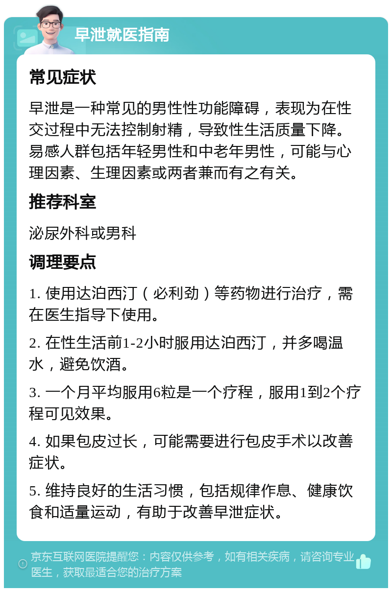 早泄就医指南 常见症状 早泄是一种常见的男性性功能障碍，表现为在性交过程中无法控制射精，导致性生活质量下降。易感人群包括年轻男性和中老年男性，可能与心理因素、生理因素或两者兼而有之有关。 推荐科室 泌尿外科或男科 调理要点 1. 使用达泊西汀（必利劲）等药物进行治疗，需在医生指导下使用。 2. 在性生活前1-2小时服用达泊西汀，并多喝温水，避免饮酒。 3. 一个月平均服用6粒是一个疗程，服用1到2个疗程可见效果。 4. 如果包皮过长，可能需要进行包皮手术以改善症状。 5. 维持良好的生活习惯，包括规律作息、健康饮食和适量运动，有助于改善早泄症状。