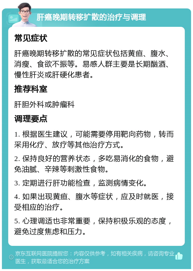 肝癌晚期转移扩散的治疗与调理 常见症状 肝癌晚期转移扩散的常见症状包括黄疸、腹水、消瘦、食欲不振等。易感人群主要是长期酗酒、慢性肝炎或肝硬化患者。 推荐科室 肝胆外科或肿瘤科 调理要点 1. 根据医生建议，可能需要停用靶向药物，转而采用化疗、放疗等其他治疗方式。 2. 保持良好的营养状态，多吃易消化的食物，避免油腻、辛辣等刺激性食物。 3. 定期进行肝功能检查，监测病情变化。 4. 如果出现黄疸、腹水等症状，应及时就医，接受相应的治疗。 5. 心理调适也非常重要，保持积极乐观的态度，避免过度焦虑和压力。