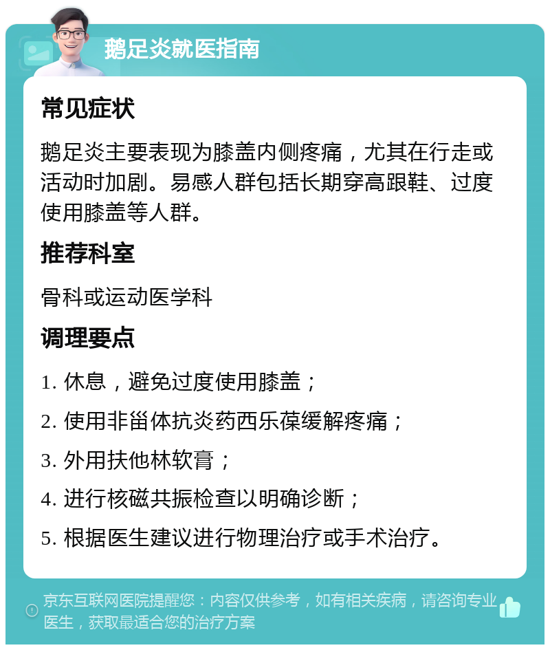 鹅足炎就医指南 常见症状 鹅足炎主要表现为膝盖内侧疼痛，尤其在行走或活动时加剧。易感人群包括长期穿高跟鞋、过度使用膝盖等人群。 推荐科室 骨科或运动医学科 调理要点 1. 休息，避免过度使用膝盖； 2. 使用非甾体抗炎药西乐葆缓解疼痛； 3. 外用扶他林软膏； 4. 进行核磁共振检查以明确诊断； 5. 根据医生建议进行物理治疗或手术治疗。