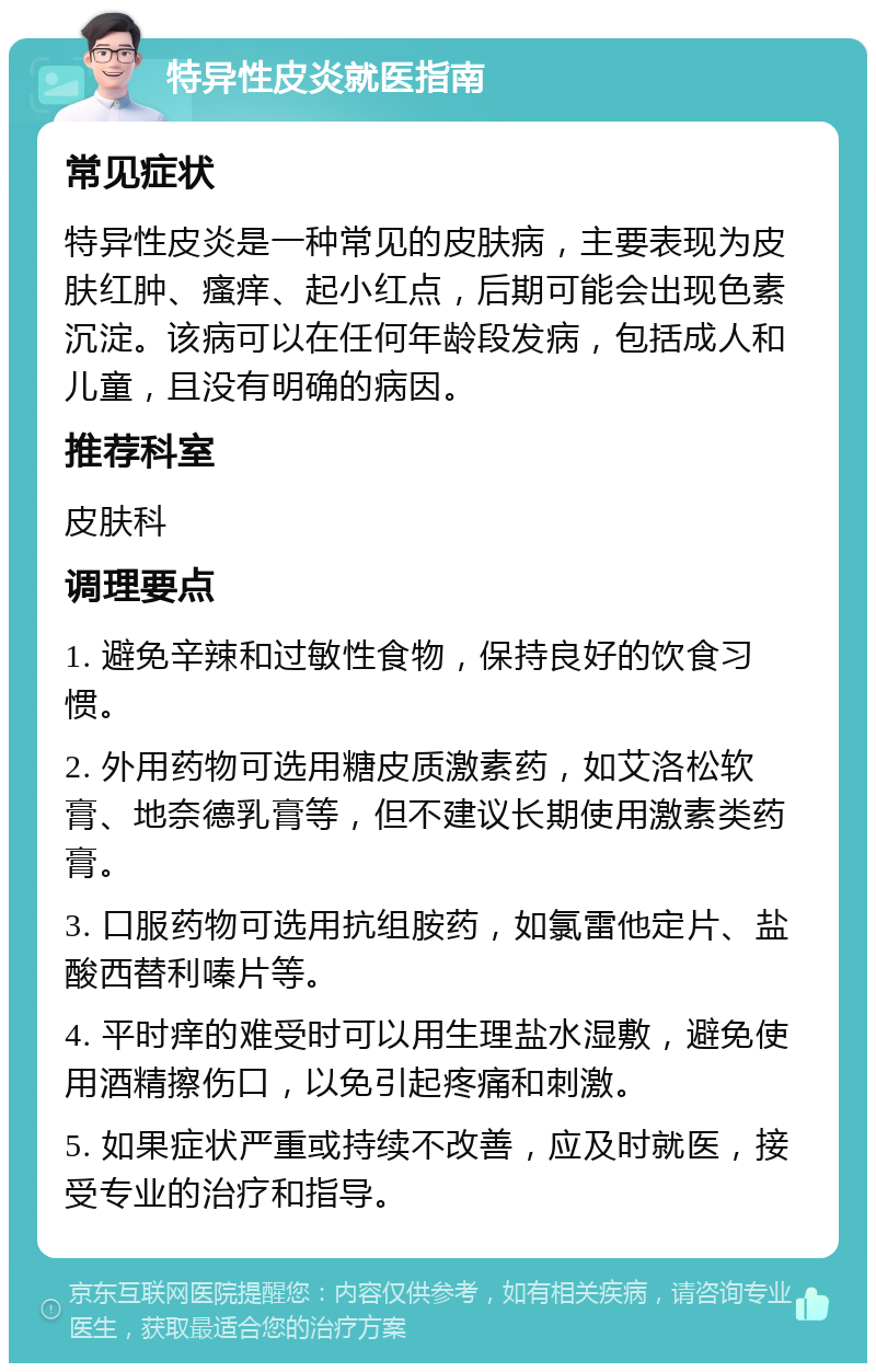 特异性皮炎就医指南 常见症状 特异性皮炎是一种常见的皮肤病，主要表现为皮肤红肿、瘙痒、起小红点，后期可能会出现色素沉淀。该病可以在任何年龄段发病，包括成人和儿童，且没有明确的病因。 推荐科室 皮肤科 调理要点 1. 避免辛辣和过敏性食物，保持良好的饮食习惯。 2. 外用药物可选用糖皮质激素药，如艾洛松软膏、地奈德乳膏等，但不建议长期使用激素类药膏。 3. 口服药物可选用抗组胺药，如氯雷他定片、盐酸西替利嗪片等。 4. 平时痒的难受时可以用生理盐水湿敷，避免使用酒精擦伤口，以免引起疼痛和刺激。 5. 如果症状严重或持续不改善，应及时就医，接受专业的治疗和指导。