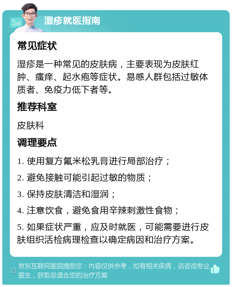 湿疹就医指南 常见症状 湿疹是一种常见的皮肤病，主要表现为皮肤红肿、瘙痒、起水疱等症状。易感人群包括过敏体质者、免疫力低下者等。 推荐科室 皮肤科 调理要点 1. 使用复方氟米松乳膏进行局部治疗； 2. 避免接触可能引起过敏的物质； 3. 保持皮肤清洁和湿润； 4. 注意饮食，避免食用辛辣刺激性食物； 5. 如果症状严重，应及时就医，可能需要进行皮肤组织活检病理检查以确定病因和治疗方案。