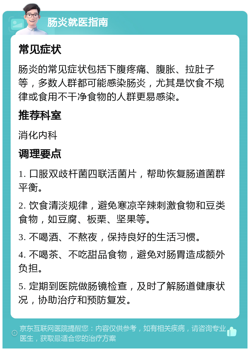 肠炎就医指南 常见症状 肠炎的常见症状包括下腹疼痛、腹胀、拉肚子等，多数人群都可能感染肠炎，尤其是饮食不规律或食用不干净食物的人群更易感染。 推荐科室 消化内科 调理要点 1. 口服双歧杆菌四联活菌片，帮助恢复肠道菌群平衡。 2. 饮食清淡规律，避免寒凉辛辣刺激食物和豆类食物，如豆腐、板栗、坚果等。 3. 不喝酒、不熬夜，保持良好的生活习惯。 4. 不喝茶、不吃甜品食物，避免对肠胃造成额外负担。 5. 定期到医院做肠镜检查，及时了解肠道健康状况，协助治疗和预防复发。