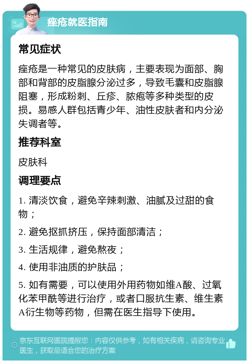 痤疮就医指南 常见症状 痤疮是一种常见的皮肤病，主要表现为面部、胸部和背部的皮脂腺分泌过多，导致毛囊和皮脂腺阻塞，形成粉刺、丘疹、脓疱等多种类型的皮损。易感人群包括青少年、油性皮肤者和内分泌失调者等。 推荐科室 皮肤科 调理要点 1. 清淡饮食，避免辛辣刺激、油腻及过甜的食物； 2. 避免抠抓挤压，保持面部清洁； 3. 生活规律，避免熬夜； 4. 使用非油质的护肤品； 5. 如有需要，可以使用外用药物如维A酸、过氧化苯甲酰等进行治疗，或者口服抗生素、维生素A衍生物等药物，但需在医生指导下使用。