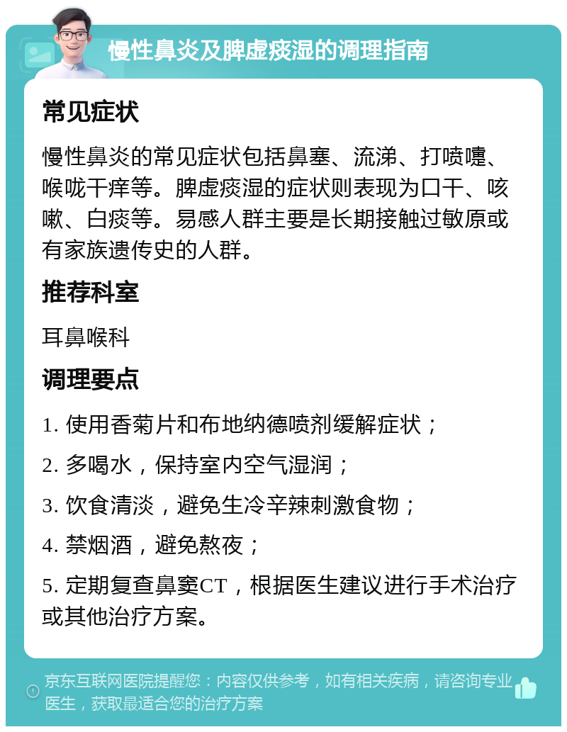 慢性鼻炎及脾虚痰湿的调理指南 常见症状 慢性鼻炎的常见症状包括鼻塞、流涕、打喷嚏、喉咙干痒等。脾虚痰湿的症状则表现为口干、咳嗽、白痰等。易感人群主要是长期接触过敏原或有家族遗传史的人群。 推荐科室 耳鼻喉科 调理要点 1. 使用香菊片和布地纳德喷剂缓解症状； 2. 多喝水，保持室内空气湿润； 3. 饮食清淡，避免生冷辛辣刺激食物； 4. 禁烟酒，避免熬夜； 5. 定期复查鼻窦CT，根据医生建议进行手术治疗或其他治疗方案。