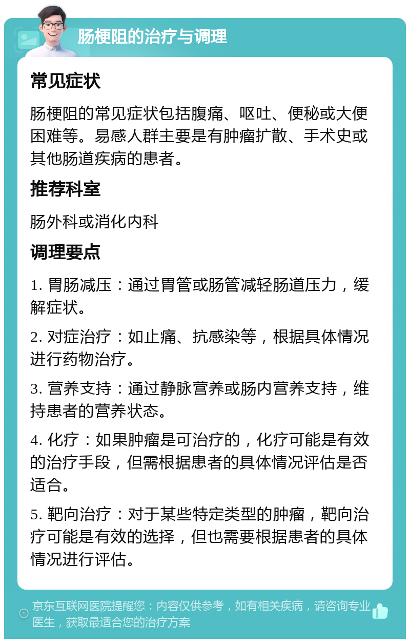 肠梗阻的治疗与调理 常见症状 肠梗阻的常见症状包括腹痛、呕吐、便秘或大便困难等。易感人群主要是有肿瘤扩散、手术史或其他肠道疾病的患者。 推荐科室 肠外科或消化内科 调理要点 1. 胃肠减压：通过胃管或肠管减轻肠道压力，缓解症状。 2. 对症治疗：如止痛、抗感染等，根据具体情况进行药物治疗。 3. 营养支持：通过静脉营养或肠内营养支持，维持患者的营养状态。 4. 化疗：如果肿瘤是可治疗的，化疗可能是有效的治疗手段，但需根据患者的具体情况评估是否适合。 5. 靶向治疗：对于某些特定类型的肿瘤，靶向治疗可能是有效的选择，但也需要根据患者的具体情况进行评估。