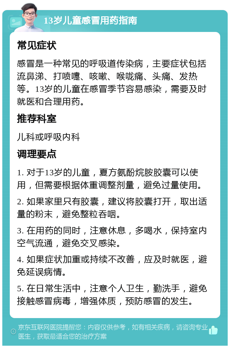 13岁儿童感冒用药指南 常见症状 感冒是一种常见的呼吸道传染病，主要症状包括流鼻涕、打喷嚏、咳嗽、喉咙痛、头痛、发热等。13岁的儿童在感冒季节容易感染，需要及时就医和合理用药。 推荐科室 儿科或呼吸内科 调理要点 1. 对于13岁的儿童，夏方氨酚烷胺胶囊可以使用，但需要根据体重调整剂量，避免过量使用。 2. 如果家里只有胶囊，建议将胶囊打开，取出适量的粉末，避免整粒吞咽。 3. 在用药的同时，注意休息，多喝水，保持室内空气流通，避免交叉感染。 4. 如果症状加重或持续不改善，应及时就医，避免延误病情。 5. 在日常生活中，注意个人卫生，勤洗手，避免接触感冒病毒，增强体质，预防感冒的发生。