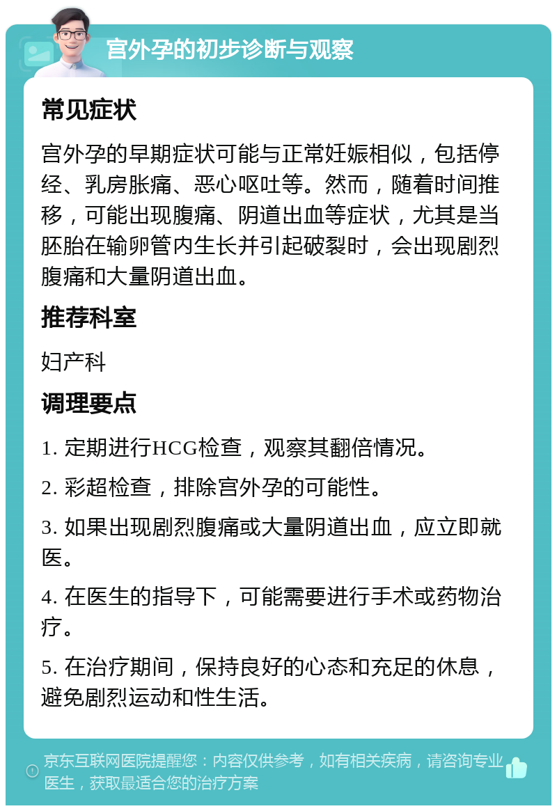 宫外孕的初步诊断与观察 常见症状 宫外孕的早期症状可能与正常妊娠相似，包括停经、乳房胀痛、恶心呕吐等。然而，随着时间推移，可能出现腹痛、阴道出血等症状，尤其是当胚胎在输卵管内生长并引起破裂时，会出现剧烈腹痛和大量阴道出血。 推荐科室 妇产科 调理要点 1. 定期进行HCG检查，观察其翻倍情况。 2. 彩超检查，排除宫外孕的可能性。 3. 如果出现剧烈腹痛或大量阴道出血，应立即就医。 4. 在医生的指导下，可能需要进行手术或药物治疗。 5. 在治疗期间，保持良好的心态和充足的休息，避免剧烈运动和性生活。