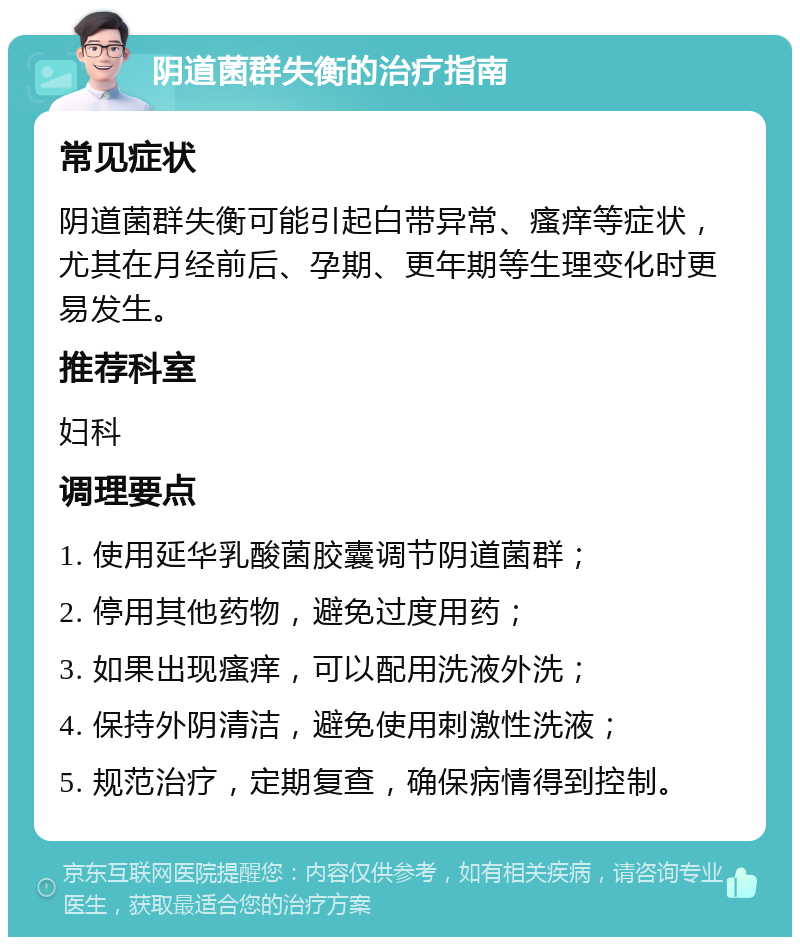 阴道菌群失衡的治疗指南 常见症状 阴道菌群失衡可能引起白带异常、瘙痒等症状，尤其在月经前后、孕期、更年期等生理变化时更易发生。 推荐科室 妇科 调理要点 1. 使用延华乳酸菌胶囊调节阴道菌群； 2. 停用其他药物，避免过度用药； 3. 如果出现瘙痒，可以配用洗液外洗； 4. 保持外阴清洁，避免使用刺激性洗液； 5. 规范治疗，定期复查，确保病情得到控制。