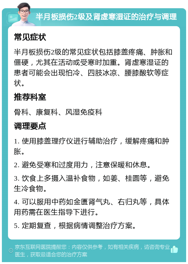 半月板损伤2级及肾虚寒湿证的治疗与调理 常见症状 半月板损伤2级的常见症状包括膝盖疼痛、肿胀和僵硬，尤其在活动或受寒时加重。肾虚寒湿证的患者可能会出现怕冷、四肢冰凉、腰膝酸软等症状。 推荐科室 骨科、康复科、风湿免疫科 调理要点 1. 使用膝盖理疗仪进行辅助治疗，缓解疼痛和肿胀。 2. 避免受寒和过度用力，注意保暖和休息。 3. 饮食上多摄入温补食物，如姜、桂圆等，避免生冷食物。 4. 可以服用中药如金匮肾气丸、右归丸等，具体用药需在医生指导下进行。 5. 定期复查，根据病情调整治疗方案。