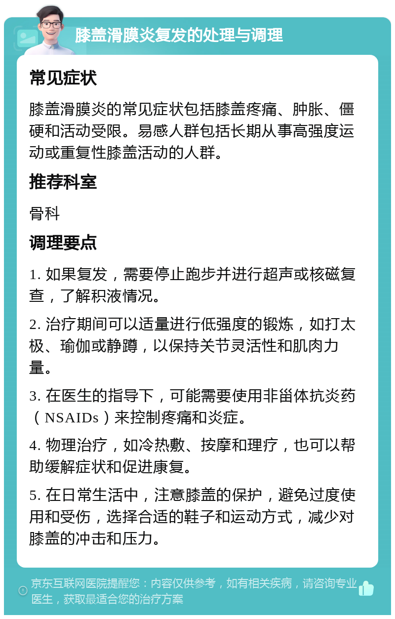 膝盖滑膜炎复发的处理与调理 常见症状 膝盖滑膜炎的常见症状包括膝盖疼痛、肿胀、僵硬和活动受限。易感人群包括长期从事高强度运动或重复性膝盖活动的人群。 推荐科室 骨科 调理要点 1. 如果复发，需要停止跑步并进行超声或核磁复查，了解积液情况。 2. 治疗期间可以适量进行低强度的锻炼，如打太极、瑜伽或静蹲，以保持关节灵活性和肌肉力量。 3. 在医生的指导下，可能需要使用非甾体抗炎药（NSAIDs）来控制疼痛和炎症。 4. 物理治疗，如冷热敷、按摩和理疗，也可以帮助缓解症状和促进康复。 5. 在日常生活中，注意膝盖的保护，避免过度使用和受伤，选择合适的鞋子和运动方式，减少对膝盖的冲击和压力。