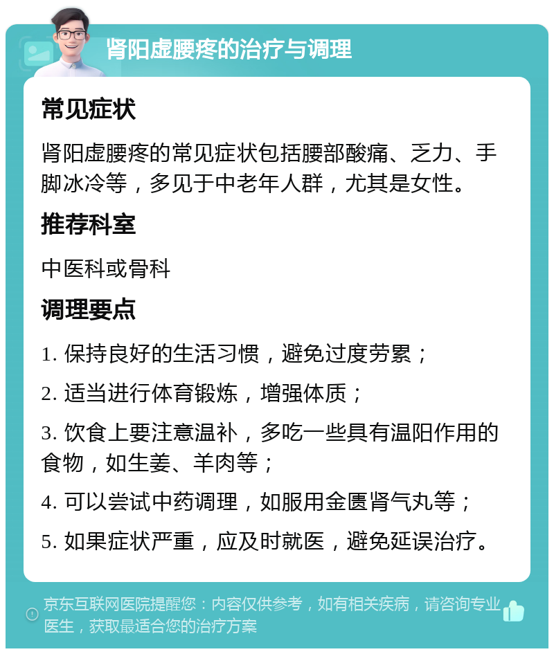 肾阳虚腰疼的治疗与调理 常见症状 肾阳虚腰疼的常见症状包括腰部酸痛、乏力、手脚冰冷等，多见于中老年人群，尤其是女性。 推荐科室 中医科或骨科 调理要点 1. 保持良好的生活习惯，避免过度劳累； 2. 适当进行体育锻炼，增强体质； 3. 饮食上要注意温补，多吃一些具有温阳作用的食物，如生姜、羊肉等； 4. 可以尝试中药调理，如服用金匮肾气丸等； 5. 如果症状严重，应及时就医，避免延误治疗。